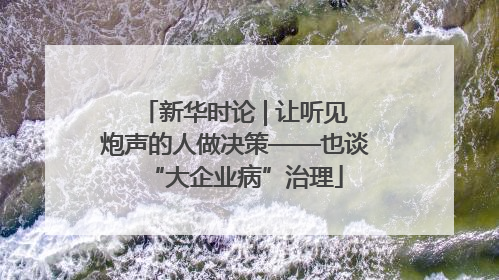新华时论 | 让听见炮声的人做决策——也谈“大企业病”治理
