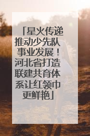 星火传递推动少先队事业发展！河北省打造联建共育体系让红领巾更鲜艳
