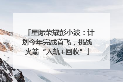 星际荣耀彭小波：计划今年完成首飞，挑战火箭“入轨+回收”