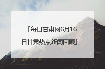 每日甘肃网6月16日甘肃热点新闻回顾
