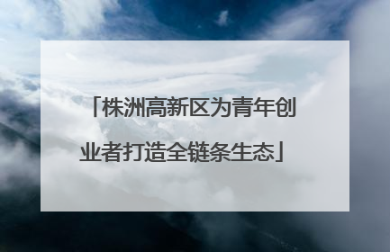 株洲高新区为青年创业者打造全链条生态
