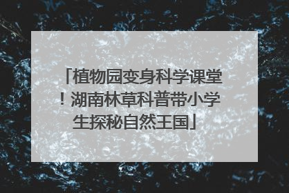 植物园变身科学课堂！湖南林草科普带小学生探秘自然王国