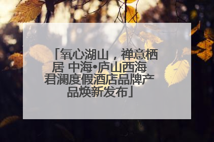 氧心湖山，禅意栖居 中海•庐山西海君澜度假酒店品牌产品焕新发布