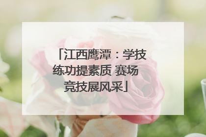 江西鹰潭：学技练功提素质 赛场竞技展风采