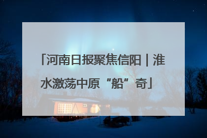 河南日报聚焦信阳｜淮水激荡中原“船”奇