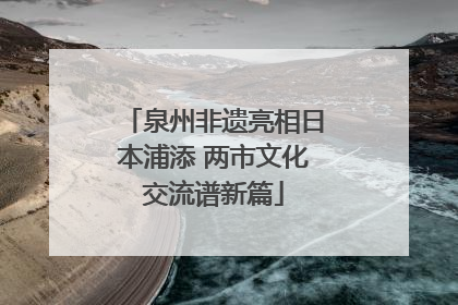 泉州非遗亮相日本浦添 两市文化交流谱新篇