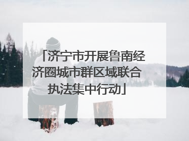 济宁市开展鲁南经济圈城市群区域联合执法集中行动