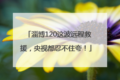 淄博120这波远程救援，央视都忍不住夸！