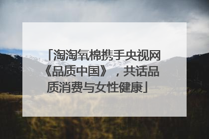 淘淘氧棉携手央视网《品质中国》，共话品质消费与女性健康