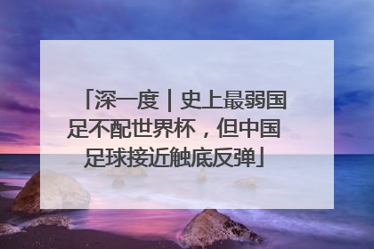 深一度｜史上最弱国足不配世界杯，但中国足球接近触底反弹