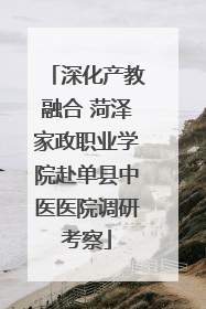 深化产教融合 菏泽家政职业学院赴单县中医医院调研考察
