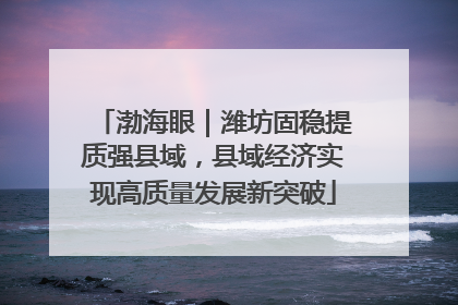 渤海眼｜潍坊固稳提质强县域，县域经济实现高质量发展新突破