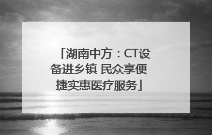 湖南中方：CT设备进乡镇 民众享便捷实惠医疗服务