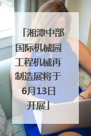 湘潭中部国际机械园工程机械再制造展将于6月13日开展