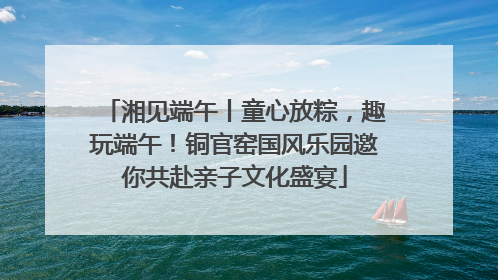 湘见端午丨童心放粽，趣玩端午！铜官窑国风乐园邀你共赴亲子文化盛宴