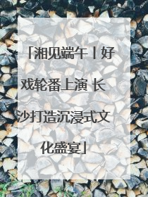湘见端午丨好戏轮番上演 长沙打造沉浸式文化盛宴