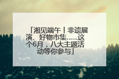 湘见端午丨非遗展演、好物市集……这个6月，八大主题活动等你参与