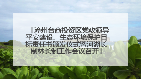 漳州台商投资区党政领导平安建设、生态环境保护目标责任书颁发仪式暨河湖长制林长制工作会议召开
