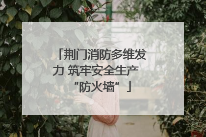 荆门消防多维发力 筑牢安全生产“防火墙”