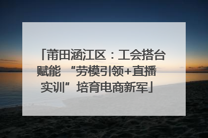 莆田涵江区：工会搭台赋能 “劳模引领+直播实训”培育电商新军