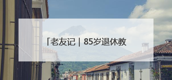 老友记｜85岁退休教授的养老日记——她就是我的“绿野仙庄”