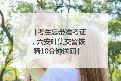 考生忘带准考证，六安叶集交警铁骑10分钟送回