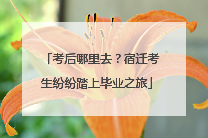 考后哪里去？宿迁考生纷纷踏上毕业之旅