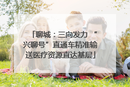 聊城：三向发力 “兴聊号”直通车精准输送医疗资源直达基层