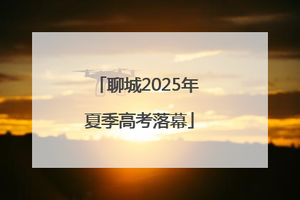 聊城2025年夏季高考落幕