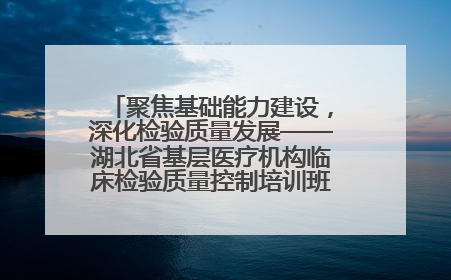 聚焦基础能力建设，深化检验质量发展——湖北省基层医疗机构临床检验质量控制培训班（孝感站）成功举办
