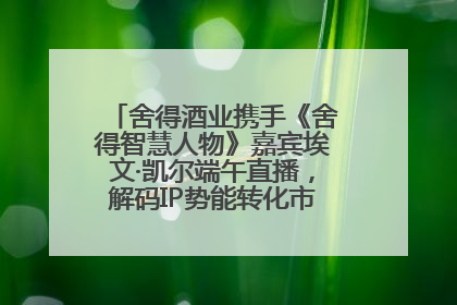 舍得酒业携手《舍得智慧人物》嘉宾埃文·凯尔端午直播，解码IP势能转化市场销量的有效路径