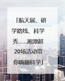 航天展、研学路线、科学秀……湘潭超20场活动带你嗨翻科学