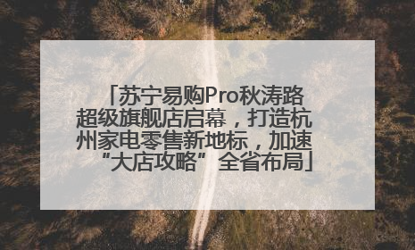 苏宁易购Pro秋涛路超级旗舰店启幕，打造杭州家电零售新地标，加速“大店攻略”全省布局