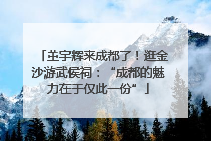 董宇辉来成都了！逛金沙游武侯祠：“成都的魅力在于仅此一份”