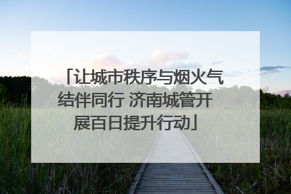 让城市秩序与烟火气结伴同行 济南城管开展百日提升行动