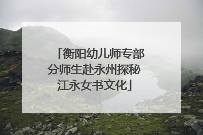 衡阳幼儿师专部分师生赴永州探秘江永女书文化
