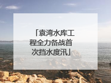 袁湾水库工程全力备战首次挡水度汛