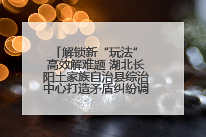解锁新“玩法” 高效解难题 湖北长阳土家族自治县综治中心打造矛盾纠纷调处“终点站”