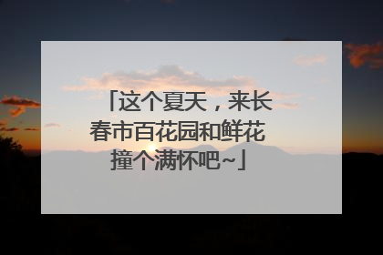 这个夏天，来长春市百花园和鲜花撞个满怀吧~