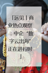 远见丨商业热点观察：中企“数字云出海”正在进行时