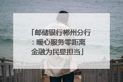邮储银行郴州分行:暖心服务零距离 金融为民显担当