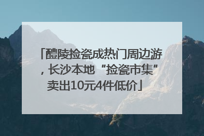 醴陵捡瓷成热门周边游，长沙本地“捡瓷市集”卖出10元4件低价