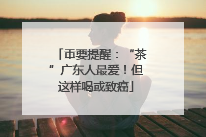 重要提醒：“茶”广东人最爱！但这样喝或致癌