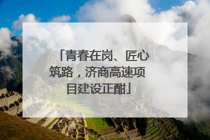 青春在岗、匠心筑路，济商高速项目建设正酣