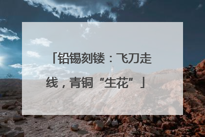 铅锡刻镂：飞刀走线，青铜“生花”