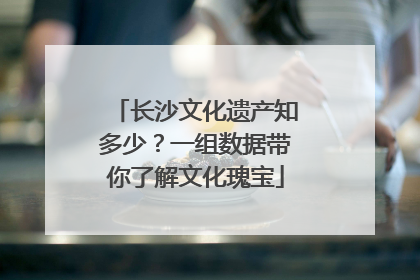 长沙文化遗产知多少？一组数据带你了解文化瑰宝