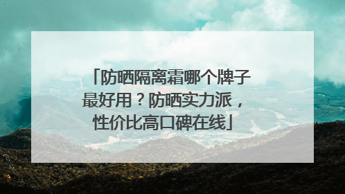 防晒隔离霜哪个牌子最好用？防晒实力派，性价比高口碑在线