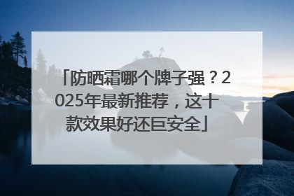 防晒霜哪个牌子强？2025年最新推荐，这十款效果好还巨安全