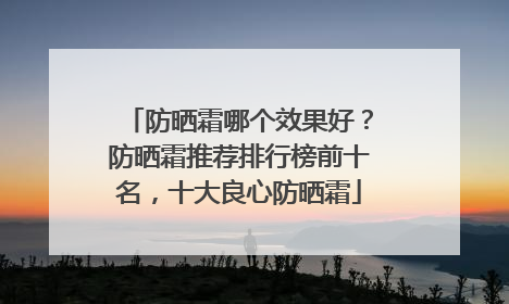 防晒霜哪个效果好？防晒霜推荐排行榜前十名，十大良心防晒霜