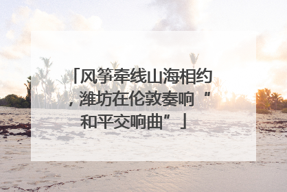 风筝牵线山海相约，潍坊在伦敦奏响“和平交响曲”